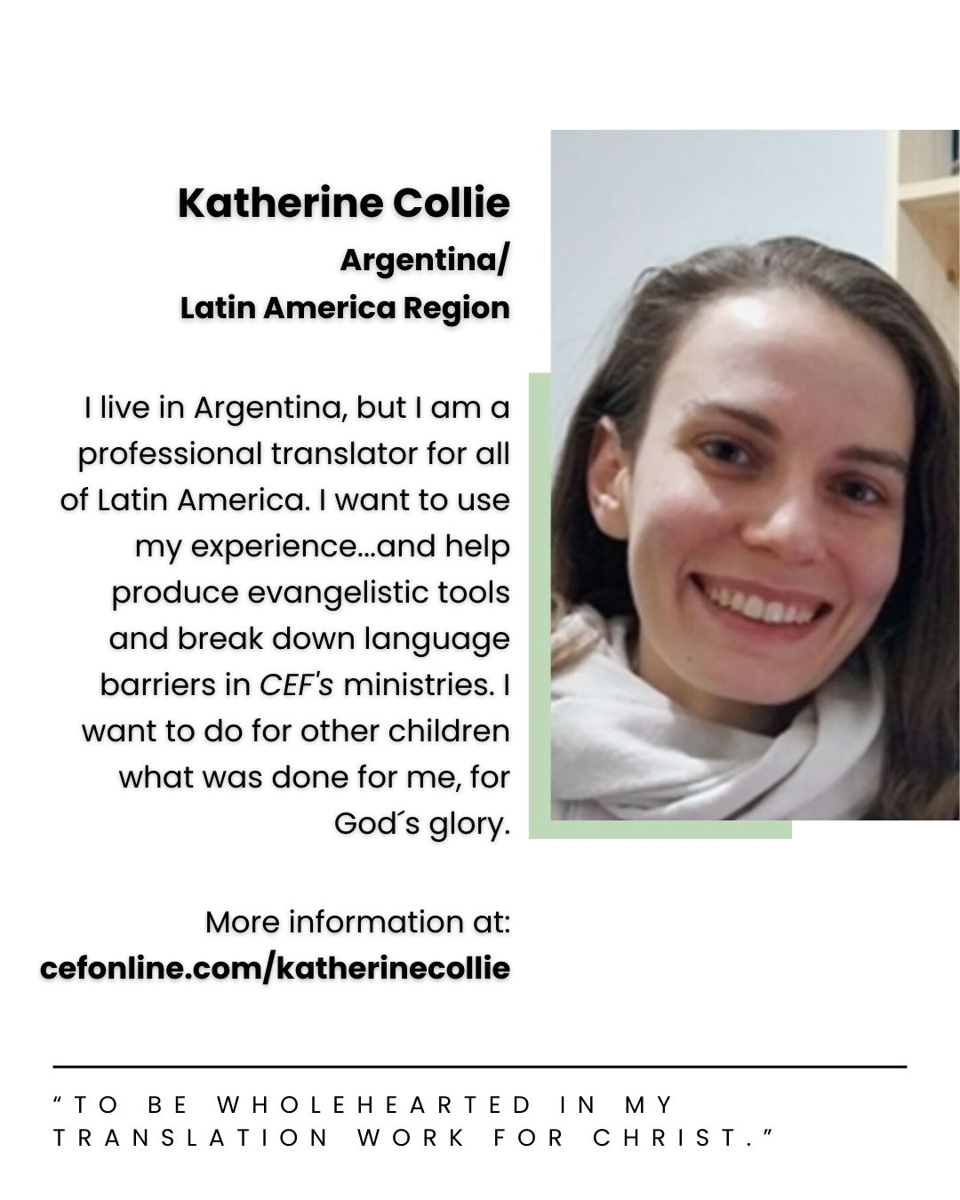 Meet Katherine Collie, our Argentina and Latin America missionary!

I have always been part of a loving Christian community at church and in my home. But it was not until I was nine that I went to a children’s camp run by 𝘊𝘌𝘍 that I decided to follow Jesus and be part of his great rescue mission for the world.
 
Pray that God will mold my character so I can be wholehearted in my translation work for Christ and adapt well to a new work routine. Being newly married also brings changes. Pray that we will learn to have a healthy work-life balance as free-lancers.

Your donation allows Katherine to faithfully serve the Lord with 𝘊𝘩𝘪𝘭𝘥 𝘌𝘷𝘢𝘯𝘨𝘦𝘭𝘪𝘴𝘮 𝘍𝘦𝘭𝘭𝘰𝘸𝘴𝘩𝘪𝘱 of Argentina. Will you come alongside Katherine today? Follow the link in our bio or go to www.cefonline.com/katherinecollie to donate!