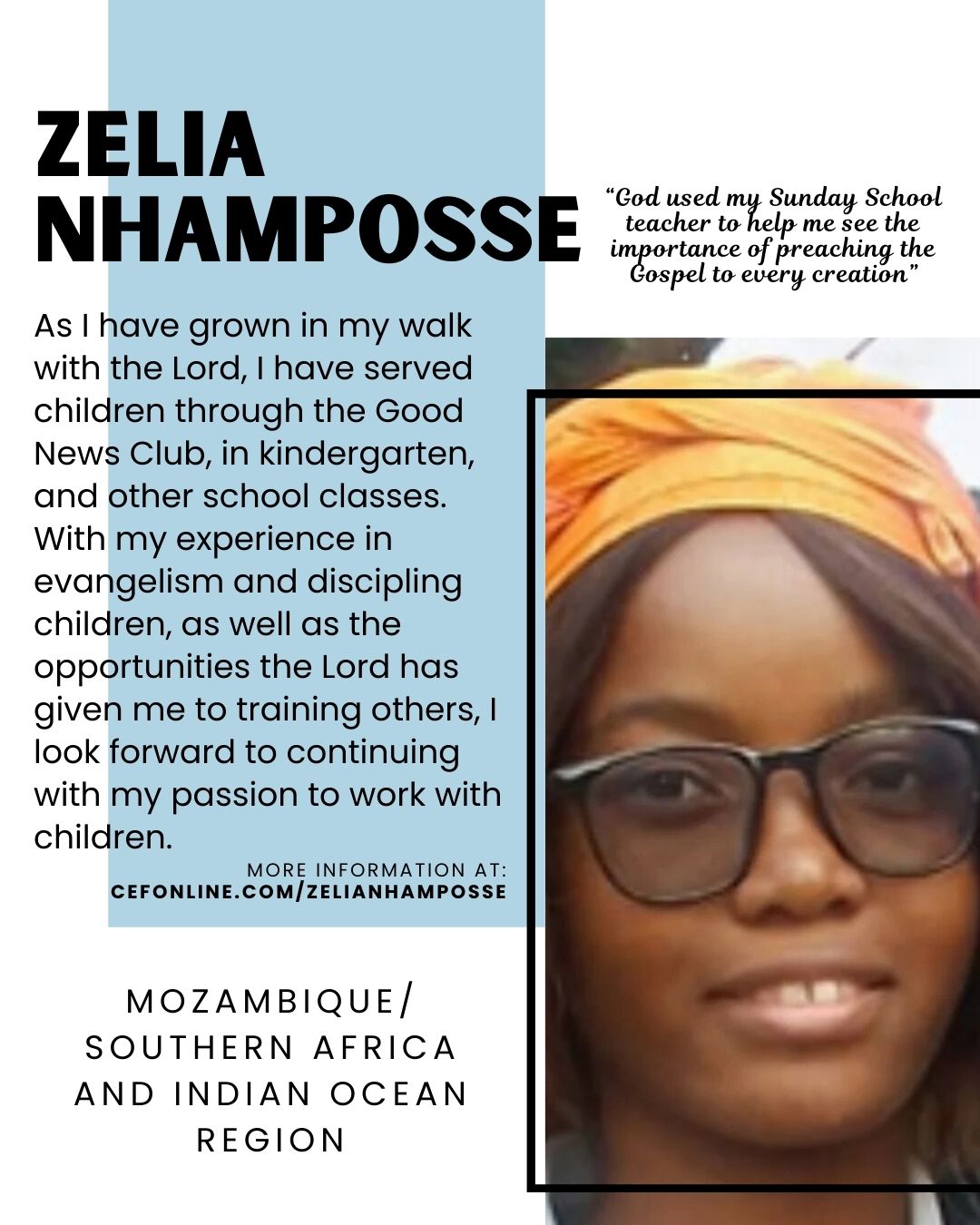 Meet Zelia Nhamposse, our Mozambique/Southern Africa and Indian Ocean region missionary!

I heard the Gospel from my uncle and received Jesus as my Savior when I was 14 years old. God used my Sunday School teacher to help me see the importance of preaching the Gospel to every creation (Mark 16:15); and that includes children. As I have grown in my walk with the Lord, I have served children through the Good News Club, in kindergarten and other school classes.

With my experience in evangelism and discipling children, as well as the opportunities the Lord has given me to training others, I look forward to continuing with my passion to work with children.

I will be getting married soon but will continue on with my ministry with children. Please pray that God will give me wisdom in both my marriage and my ministry.

Your donation allows Zelia to faithfully serve the Lord with 𝘊𝘩𝘪𝘭𝘥 𝘌𝘷𝘢𝘯𝘨𝘦𝘭𝘪𝘴𝘮 𝘍𝘦𝘭𝘭𝘰𝘸𝘴𝘩𝘪𝘱 of Mozambique. Will you come alongside Zelia today?

 Follow the link at www.cefonline.com/zelianhamposse to support Zelia!

Goal: $180/monthly

#SPAN #CEF