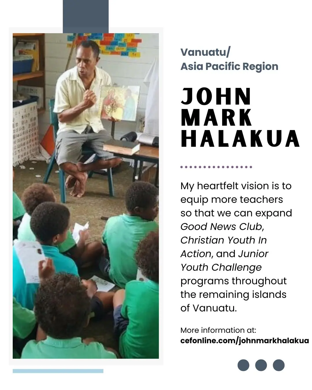 Meet John Mark Halakua, our Vanuatu and Asia Pacific missionary!

In early 1998, I went through nearly two months of serious illness. During that difficult time, a person who prayed for my recovery introduced me to the Lord. At 23 years old, I surrendered my life to Him. Ever since, I have clung with gratitude to the promises found in John 10:28-29.

I am deeply grateful for the inspiration I received from Misook and Ezra, a Korean missionary couple I met in Vanuatu in 2009. Their example and encouragement played a significant role in my decision to pursue training and dedicate myself to serving with 𝘊𝘩𝘪𝘭𝘥 𝘌𝘷𝘢𝘯𝘨𝘦𝘭𝘪𝘴𝘮 𝘍𝘦𝘭𝘭𝘰𝘸𝘴𝘩𝘪𝘱®.

We had the privilege of conducting a Children’s Prayer Club (CPC) during the Presbyterian Church’s Sunday School Convention. We were blessed with an attendance of 70 children, and we rejoice that 22 of them made decisions for salvation.

Please join me in praying that God will call more teachers to partner with 𝘊𝘩𝘪𝘭𝘥 𝘌𝘷𝘢𝘯𝘨𝘦𝘭𝘪𝘴𝘮 𝘍𝘦𝘭𝘭𝘰𝘸𝘴𝘩𝘪𝘱, receive training, and help us reach even more children and youth through 𝘎𝘕𝘊, 𝘊𝘠𝘐𝘈, 𝘊𝘗𝘊, and 𝘑𝘠𝘊 ministries. Thank you for your continued support and prayers.

Your donation allows John Mark to faithfully serve the Lord with 𝘊𝘩𝘪𝘭𝘥 𝘌𝘷𝘢𝘯𝘨𝘦𝘭𝘪𝘴𝘮 𝘍𝘦𝘭𝘭𝘰𝘸𝘴𝘩𝘪𝘱 of Vanuatu. Will you come alongside John Mark today? Follow the link in our bio or go to www.cefonline.com/johnmarkhalakua to donate! 

Goal: $240/month

#SPAN #CEF